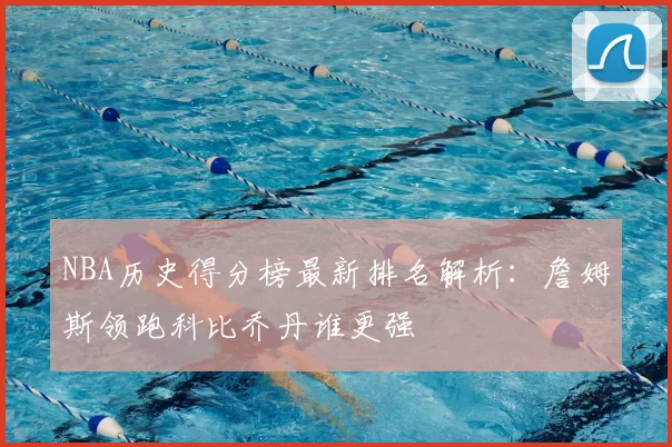 NBA历史得分榜最新排名解析：詹姆斯领跑科比乔丹谁更强