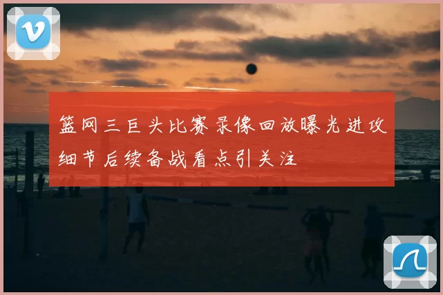 篮网三巨头比赛录像回放曝光进攻细节后续备战看点引关注