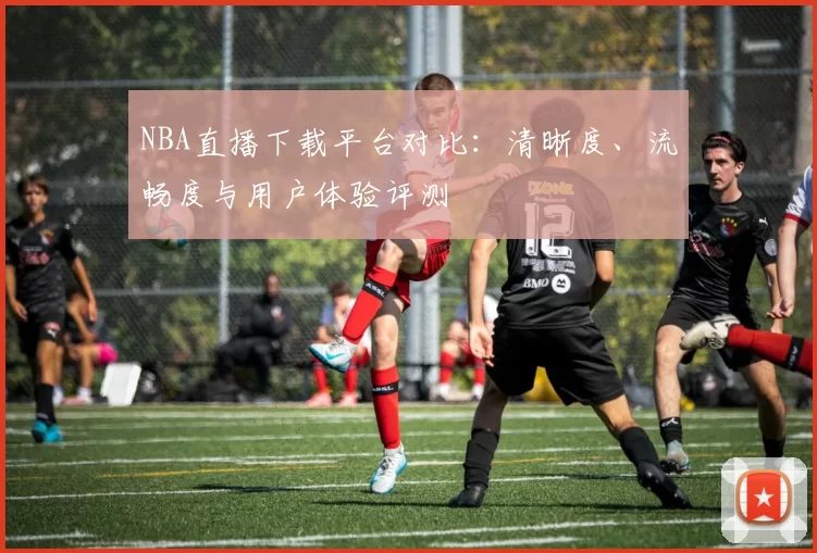 NBA直播下载平台对比：清晰度、流畅度与用户体验评测