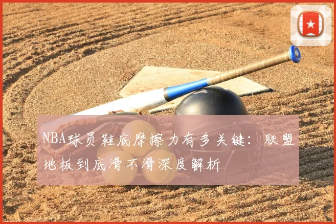 NBA球员鞋底摩擦力有多关键：联盟地板到底滑不滑深度解析