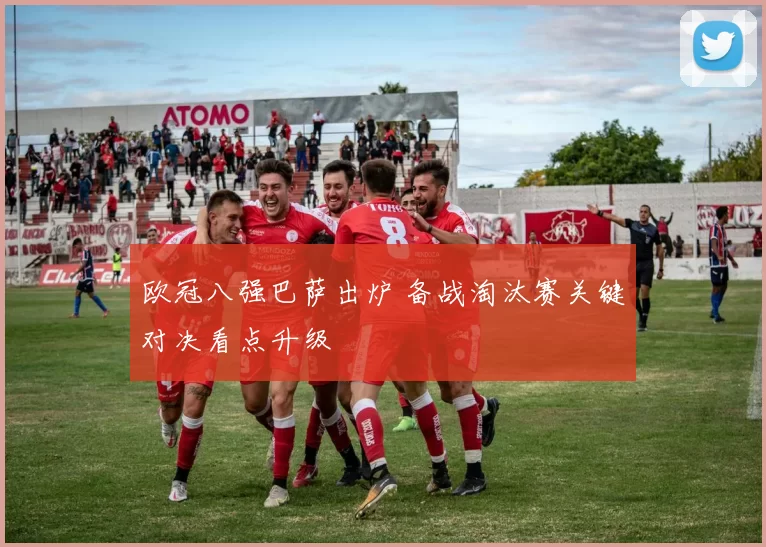 欧冠八强巴萨出炉 备战淘汰赛关键对决看点升级