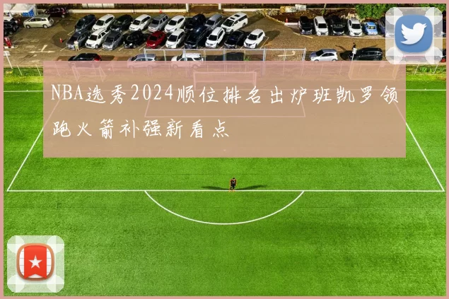 NBA选秀2024顺位排名出炉班凯罗领跑火箭补强新看点