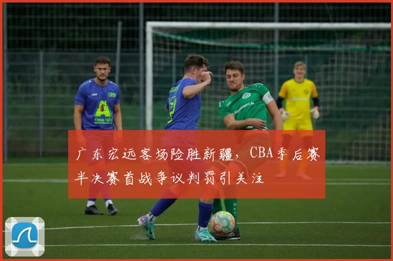 广东宏远客场险胜新疆，CBA季后赛半决赛首战争议判罚引关注