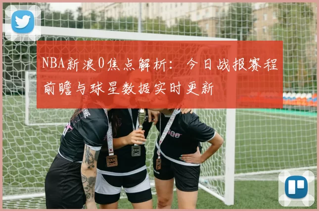 NBA新浪0焦点解析：今日战报赛程前瞻与球星数据实时更新