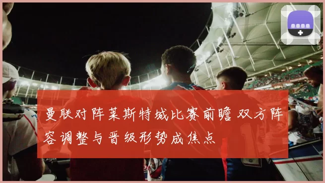 曼联对阵莱斯特城比赛前瞻 双方阵容调整与晋级形势成焦点