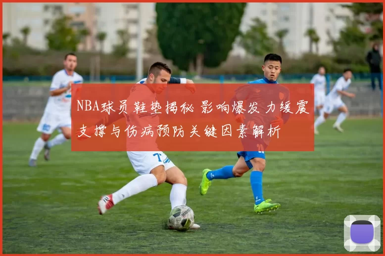 NBA球员鞋垫揭秘 影响爆发力缓震支撑与伤病预防关键因素解析