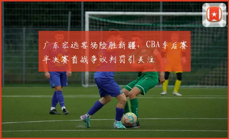 广东宏远客场险胜新疆，CBA季后赛半决赛首战争议判罚引关注