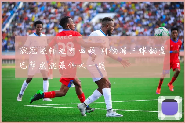 欧冠逆转经典回顾 利物浦三球翻盘巴萨成就最伟大一战